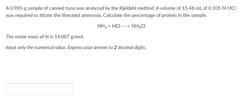 A 0.981-g sample of canned tuna was analyzed by the Kjeldahl method. A volume of 15.48 mL of 0.105 M HCI
was required to titrate the liberated ammonia. Calculate the percentage of protein in the sample.
NH3 + HCI →→→ NH4CI
The molar mass of N is 14.007 g/mol.
Input only the numerical value. Express your answer to 2 decimal digits.