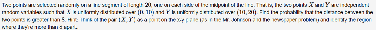 Two points are selected randomly on a line segment of length 20, one on each side of the midpoint of the line. That is, the two points X and Y are independent
random variables such that X is uniformly distributed over (0, 10) and Y is uniformly distributed over (10, 20). Find the probability that the distance between the
two points is greater than 8. Hint: Think of the pair (X, Y) as a point on the x-y plane (as in the Mr. Johnson and the newspaper problem) and identify the region
where they're more than 8 apart..
