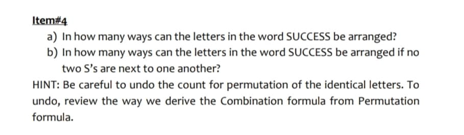 Item#4
a) In how many ways can the letters in the word SUCCESS be arranged?
b) In how many ways can the letters in the word SUCCESS be arranged if no
two S's are next to one another?
HINT: Be careful to undo the count for permutation of the identical letters. To
undo, review the way we derive the Combination formula from Permutation
formula.
