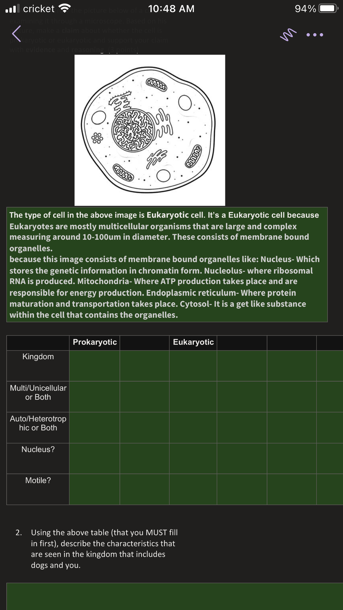 l cricket
the picture
10:48 AM
94%
hrough a microscope
e, make a claim about w
aryotic or eukaryotic ar
with evidence and reas
m
The type of cell in the above image is Eukaryotic cell. It's a Eukaryotic cell because
Eukaryotes are mostly multicellular organisms that are large and complex
measuring around 10-100um in diameter. These consists of membrane bound
organelles.
because this image consists of membrane bound organelles like: Nucleus- Which
stores the genetic information in chromatin form. Nucleolus- where ribosomal
RNA is produced. Mitochondria- Where ATP production takes place and are
responsible for energy production. Endoplasmic reticulum- Where protein
maturation and transportation takes place. Cytosol- It is a get like substance
within the cell that contains the organelles.
Prokaryotic
Eukaryotic
Kingdom
Multi/Unicellular
or Both
Auto/Heterotrop
hic or Both
Nucleus?
Motile?
2. Using the above table (that you MUST fill
in first), describe the characteristics that
are seen in the kingdom that includes
dogs and you.
