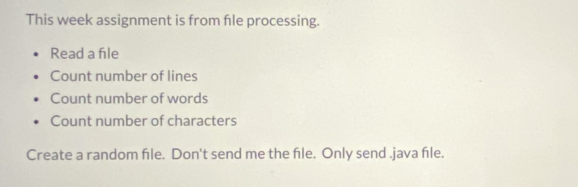 This week assignment is from file processing.
• Read a file
Count number of lines
• Count number of words
• Count number of characters
Create a random file. Don't send me the file. Only send .java file.
