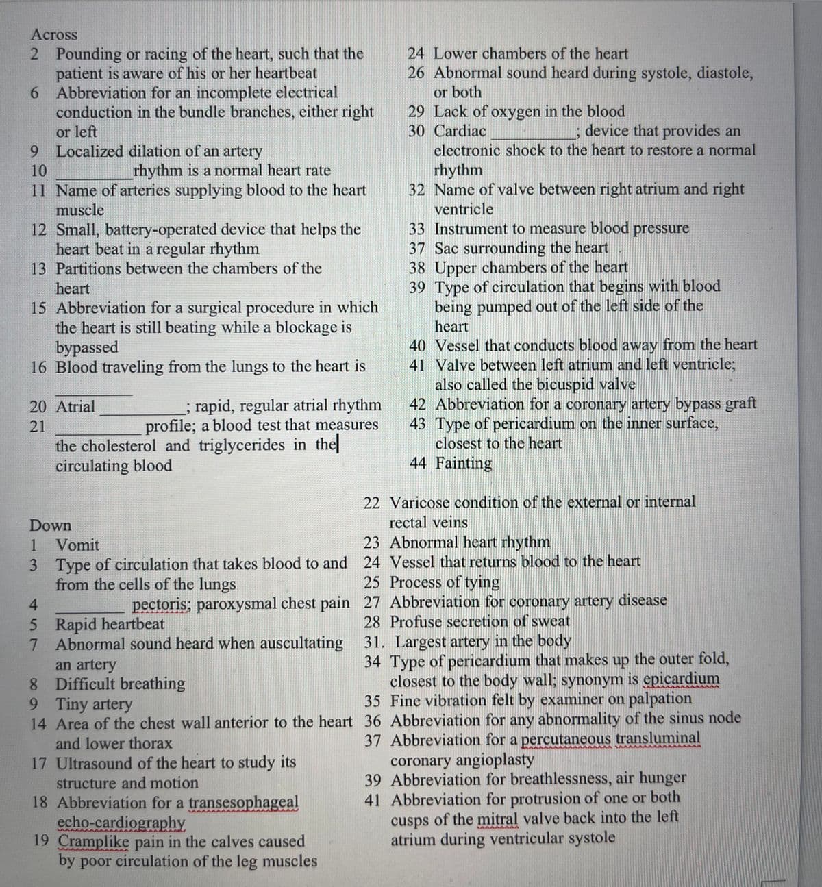 Across
2 Pounding or racing of the heart, such that the
patient is aware of his or her heartbeat
6 Abbreviation for an incomplete electrical
conduction in the bundle branches, either right
24 Lower chambers of the heart
26 Abnormal sound heard during systole, diastole,
or both
29 Lack of oxygen in the blood
30 Cardiac
electronic shock to the heart to restore a normal
device that provides an
or left
9 Localized dilation of an artery
rhythm
32 Name of valve between right atrium and right
ventricle
10
rhythm is a normal heart rate
11 Name of arteries supplying blood to the heart
muscle
12 Small, battery-operated device that helps the
heart beat in a regular rhythm
13 Partitions between the chambers of the
heart
15 Abbreviation for a surgical procedure in which
the heart is still beating while a blockage is
bypassed
16 Blood traveling from the lungs to the heart is
33 Instrument to measure blood pressure
37 Sac surrounding the heart
38 Upper chambers of the heart
39 Type of circulation that begins with blood
being pumped out of the left side of the
heart
40 Vessel that conducts blood away from the heart
41 Valve between left atrium and left ventricle;
also called the bicuspid valve
42 Abbreviation for a coronary artery bypass graft
43 Type of pericardium on the inner surface,
closest to the heart
44 Fainting
rapid, regular atrial rhythm
profile; a blood test that measures
the cholesterol and triglycerides in the
20 Atrial
21
circulating blood
22 Varicose condition of the external or internal
rectal veins
23 Abnormal heart rhythm
Down
1
Vomit
3 Type of circulation that takes blood to and 24 Vessel that returns blood to the heart
from the cells of the lungs
25 Process of tying
4.
pectoris; paroxysmal chest pain 27 Abbreviation for coronary artery disease
5 Rapid heartbeat
7 Abnormal sound heard when auscultating 31. Largest artery in the body
28 Profuse secretion of sweat
8 Difficult breathing
9 Tiny artery
14 Area of the chest wall anterior to the heart 36 Abbreviation for any abnormality of the sinus node
an artery
8.
34 Type of pericardium that makes up the outer fold,
closest to the body wall; synonym is epicardium
35 Fine vibration felt by examiner on palpation
37 Abbreviation for a percutaneous transluminal
coronary angioplasty
39 Abbreviation for breathlessness, air hunger
41 Abbreviation for protrusion of one or both
cusps of the mitral valve back into the left
atrium during ventricular systole
and lower thorax
17 Ultrasound of the heart to study its
structure and motion
18 Abbreviation for a transesophageal
echo-cardiography
19 Cramplike pain in the calves caused
by poor circulation of the leg muscles
