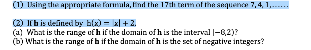 (1) Using the appropriate formula, find the 17th term of the sequence 7,4, 1,......
(2) If h is defined by h(x) = |x| + 2,
(a) What is the range of h if the domain of h is the interval [-8,2)?
(b) What is the range of h if the domain of h is the set of negative integers?
