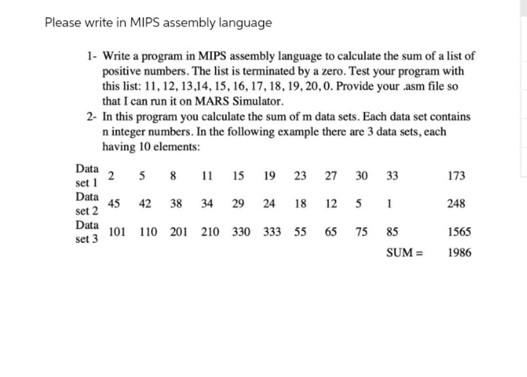 Please write in MIPS assembly language
1- Write a program in MIPS assembly language to calculate the sum of a list of
positive numbers. The list is terminated by a zero. Test your program with
this list: 11, 12, 13,14, 15, 16, 17, 18, 19, 20,0. Provide your .asm file so
that I can run it on MARS Simulator.
2- In this program you calculate the sum of m data sets. Each data set contains
n integer numbers. In the following example there are 3 data sets, each
having 10 elements:
Data
2
set 1
8.
11
15
19
23
27
30
33
173
Data
45
set 2
42
38
34
29
24
18
1
248
Data
101
set 3
110
201
210 330 333
55
65
75
85
1565
SUM =
1986
12
