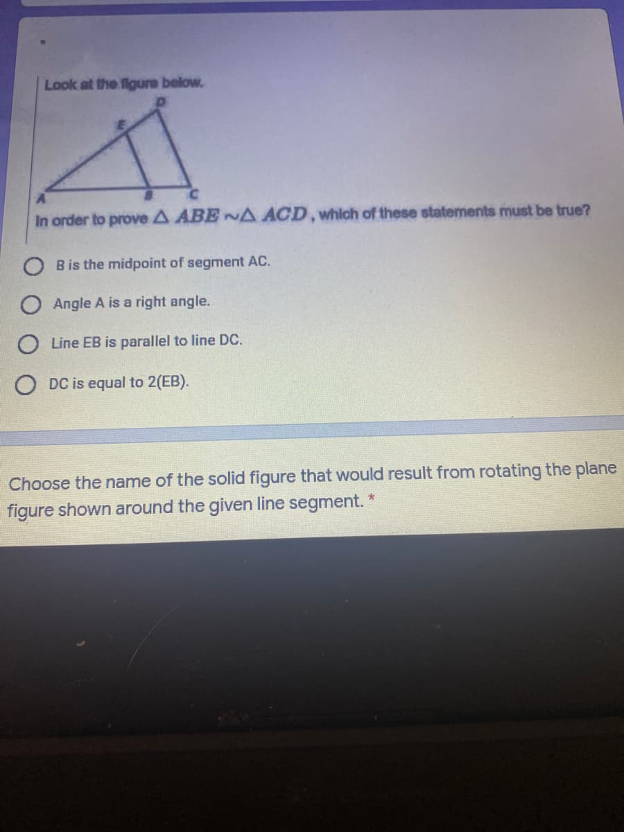 Look at the figure below.
In order to prove A ABENA ACD, which of these statements must be true?
B is the midpoint of segment AC.
Angle A is a right angle.
O Line EB is parallel to line DC.
O DC is equal to 2(EB).
Choose the name of the solid figure that would result from rotating the plane
figure shown around the given line segment.
