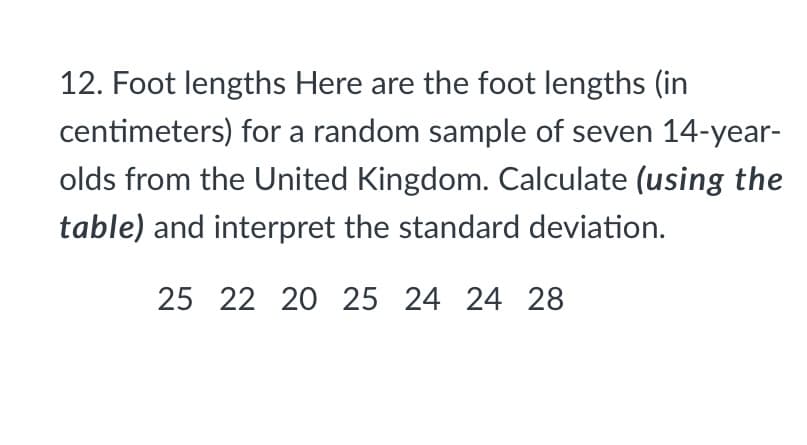 12. Foot lengths Here are the foot lengths (in
centimeters) for a random sample of seven 14-year-
olds from the United Kingdom. Calculate (using the
table) and interpret the standard deviation.
25 22 20 25 24 24 28
