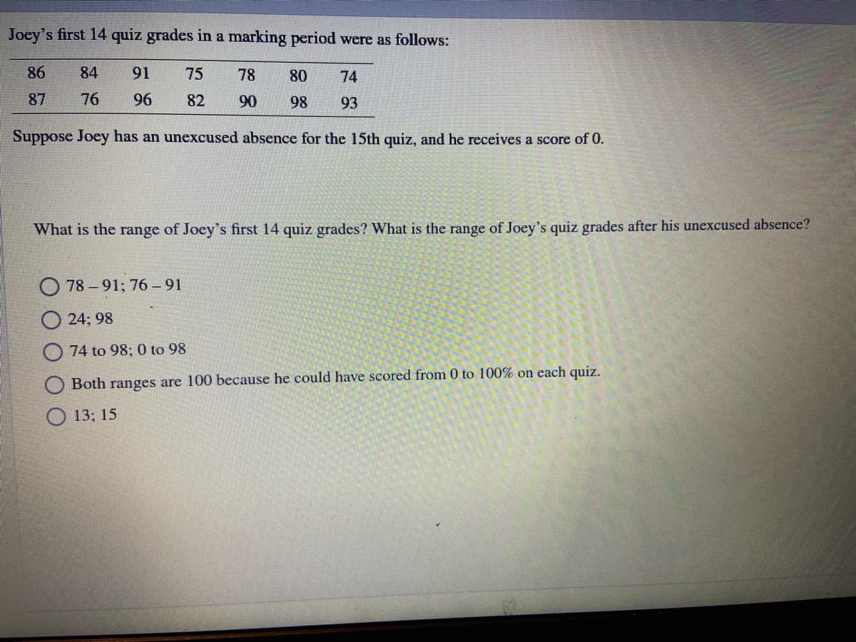 Joey's first 14 quiz grades in a marking period were as follows:
86
84
91
75
78
80
74
87
76
96
82
90
98
93
Suppose Joey has an unexcused absence for the 15th quiz, and he receives a score of 0.
What is the range of Joey's first 14 quiz grades? What is the range of Joey's quiz grades after his unexcused absence?
78 -91; 76 –91
24; 98
74 to 98; 0 to 98
Both ranges are 100 because he could have scored from 0 to 100% on each quiz.
О 13;B 15
