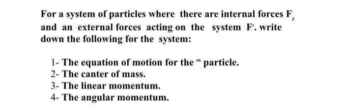 For a system of particles where there are internal forces F,
and an external forces acting on the system F. write
down the following for the system:
1- The equation of motion for the " particle.
2- The canter of mass.
3- The linear momentum.
4- The angular momentum.
