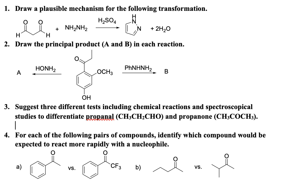 1. Draw a plausible mechanism for the following transformation.
H2SO4
+ NH2NH2
H.
N
+ 2H20
H
2. Draw the principal product (A and B) in each reaction.
HONH2
PhNΗΝH)
A
LOCH3
OH
3. Suggest three different tests including chemical reactions and spectroscopical
studies to differentiate propapal (CH3CH2CHO) and propanone (CH3COCH3).
|
4. For each of the following pairs of compounds, identify which compound would be
expected to react more rapidly with a nucleophile.
a)
vs.
CF3
b)
vs.
