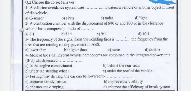 Q.2 Choose the correct answer
to detect a vehicle or another object in front
1- A collision avoidance system uses.
of the vehicle.
a) G-sensor
b) siren
c) radar
d) light
2- A combustion chamber with the displacement of 900 cc and 100 cc in the clearance
volume has a compression ratio of ..........
a) 8:1
b) 11:1
c) 9:1
d) 10:1
3- The frequency of the signal from the skidding tires is ............ the frequency from the
tires that are rotating on dry pavement in ABS.
a) lower than
b) higher than
c) same
d) double
4- Most of the small hybrid vehicle components
are combined in the integrated power unit
(IPU) which located ......
a) in the engine compartment
b) behind the rear seats
c) under the steering wheel
d) under the roof of the vehicle
5- For highway driving, the car can be lowered to ......
a) improve aerodynamics
b) improve the visibility
c) enhance the damping
d) enhance the efficiency of break system
