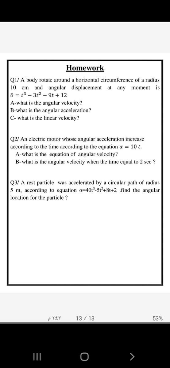 Homework
Q1/ A body rotate around a horizontal circumference of a radius
cm and angular displacement at
e = t3 – 3t2 – 9t + 12
A-what is the angular velocity?
B-what is the angular acceleration?
C- what is the linear velocity?
10
any
moment
is
Q2/ An electric motor whose angular acceleration increase
according to the time according to the equation a = 10 t.
A-what is the equation of angular velocity?
B-what is the angular velocity when the time equal to 2 sec ?
Q3/ A rest particle was accelerated by a circular path of radius
5 m, according to equation a=40t-5t²+8t+2 .find the angular
location for the particle ?
13 / 13
53%
II
>
