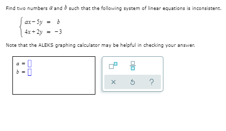 Find two numbers a and o such that the following system of linear equations is inconsistent.
| ax- 5y = b
4x+ 2y = -3
Note that the ALEKS graphing calculator may be helpful in checking your answer.
믐
?
