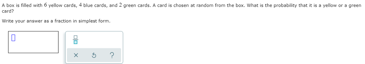 A box is filled with 6 yellow cards, 4 blue cards, and 2 green cards. A card is chosen at random from the box. What is the probability that it is a yellow or a green
card?
Write your answer as a fraction in simplest form.
olo
