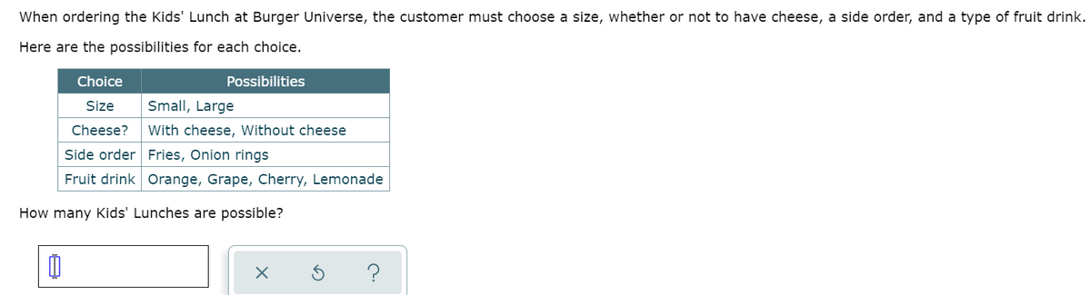 When ordering the Kids' Lunch at Burger Universe, the customer must choose a size, whether or not to have cheese, a side order, and a type of fruit drink.
Here are the possibilities for each choice.
Choice
Possibilities
Size
Small, Large
Cheese?
With cheese, Without cheese
Side order Fries, Onion rings
Fruit drink Orange, Grape, Cherry, Lemonade
How many Kids' Lunches are possible?
