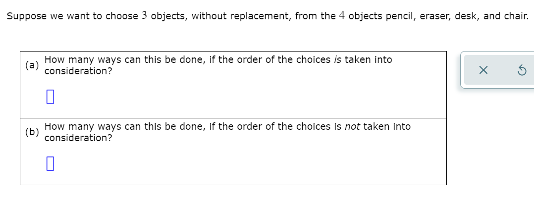 Suppose we want to choose 3 objects, without replacement, from the 4 objects pencil, eraser, desk, and chair.
How many ways can this be done, if the order of the choices is taken into
(а)
consideration?
How many ways can this be done, if the order of the choices is not taken into
(b)
consideration?
