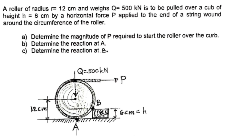 A roller of radius r= 12 cm and weighs Q= 500 kN is to be pulled over a cub of
height h = 6 cm by a horizontal force P applied to the end of a string wound
around the circumference of the roller.
a) Determine the magnitude of P required to start the roller over the curb.
b) Determine the reaction at A.
c) Determine the reaction at B.
Q=500kN
12 cm
I Gcm=h
