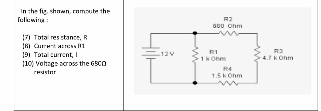 In the fig. shown, compute the
following :
R2
680 Ohm
(7) Total resistance, R
(8) Current across R1
(9) Total current, I
(10) Voltage across the 6800
R3
4.7 k Ohm
12V
R1
>1k Ohm
R4
resistor
1.5 k Ohm
