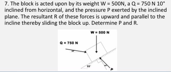 7. The block is acted upon by its weight W = 500N, a Q = 750 N 10°
inclined from horizontal, and the pressure P exerted by the inclined
plane. The resultant R of these forces is upward and parallel to the
incline thereby sliding the block up. Determine P and R.
w = 500 N
Q = 750 N
