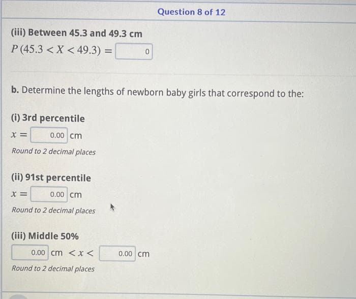 (iii) Between 45.3 and 49.3 cm
P (45.3 < X < 49.3) =
=
(ii) 91st percentile
X =
0.00 cm
Round to 2 decimal places
b. Determine the lengths of newborn baby girls that correspond to the:
(i) 3rd percentile
X =
0.00 cm
Round to 2 decimal places
(iii) Middle 50%
0
0.00 cm <x<
Round to 2 decimal places
Question 8 of 12
0.00 cm