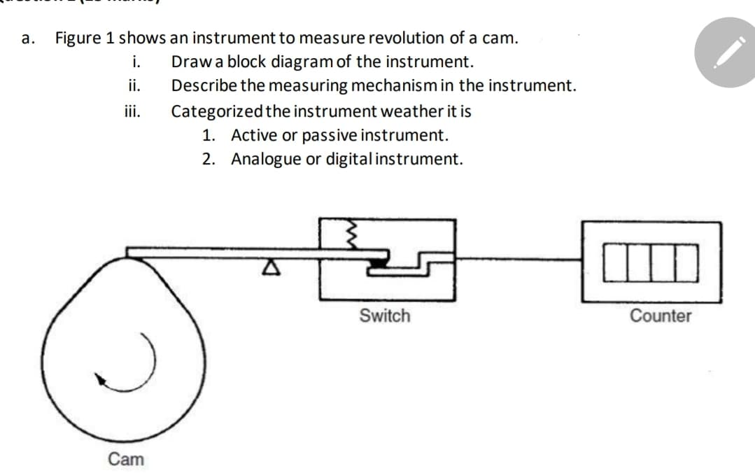 а.
Figure 1 shows an instrument to measure revolution of a cam.
Draw a block diagram of the instrument.
ii.
i.
Describe the measuring mechanism in the instrument.
ii.
Categorized the instrument weather it is
1. Active or passive instrument.
2. Analogue or digital instrument.
Switch
Counter
Cam
