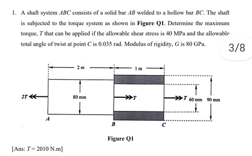 1. A shaft system ABC consists of a solid bar AB welded to a hollow bar BC. The shaft
is subjected to the torque system as shown in Figure Q1. Determine the maximum
torque, T that can be applied if the allowable shear stress is 40 MPa and the allowable
total angle of twist at point C is 0.035 rad. Modulus of rigidity, G is 80 GPa.
3/8
2 m
Im
27
80 mm
T 60 mm 90 mm
A
B
C
Figure Q1
[Ans: T= 2010 N.m]
