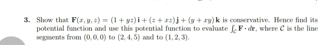 3. Show that F(x,y, z) = (1+ yz)i+ (z + xz)j+ (y + xy) k is conservative. Hence find its
potential function and use this potential function to evaluate S F• dr, where C is the line
segments from (0,0, 0) to (2, 4, 5) and to (1, 2,3).
