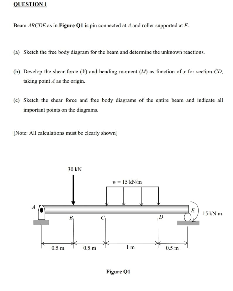 QUESTION 1
Beam ABCDE as in Figure Q1 is pin connected at A and roller supported at E.
(a) Sketch the free body diagram for the beam and determine the unknown reactions.
(b) Develop the shear force (V) and bending moment (M) as function of x for section CD,
taking point A as the origin.
(c) Sketch the shear force and free body diagrams of the entire beam and indicate all
important points on the diagrams.
[Note: All calculations must be clearly shown]
30 kN
w= 15 kN/m
A
E
15 kN.m
B,
D
0.5 m
0.5 m
1 m
0.5 m
Figure Q1
