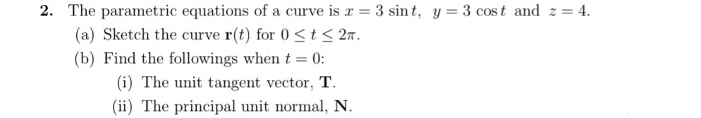 2. The parametric equations of a curve is x = 3 sin t, y = 3 cost and z = 4.
(a) Sketch the curve r(t) for 0 <t < 2n.
(b) Find the followings when t = 0:
(i) The unit tangent vector, T.
(ii) The principal unit normal, N.
