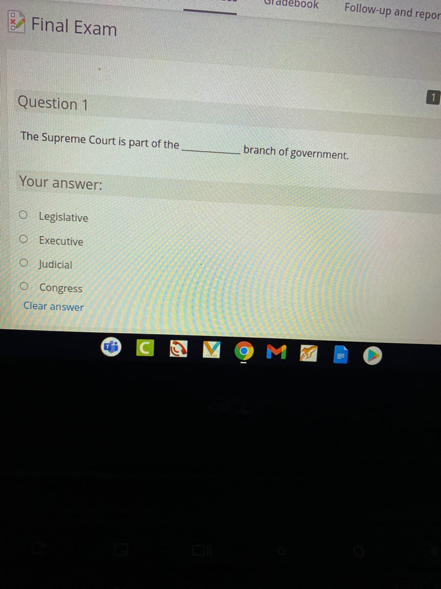 ook
Follow-up and repor
Final Exam
Question 1
The Supreme Court is part of the
branch of government.
Your answer:
O Legislative
O Executive
O Judicial
O Congress
Clear answer
M
