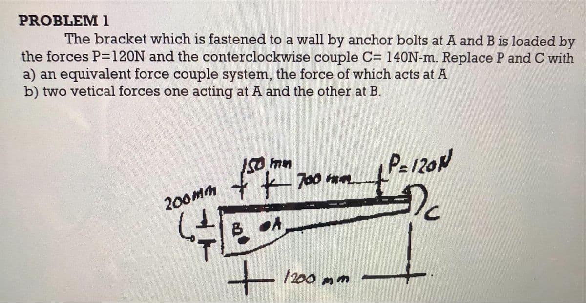 PROBLEM 1
The bracket which is fastened to a wall by anchor bolts at A and B is loaded by
the forces P=120N and the conterclockwise couple C= 140N-m. Replace P and C with
a) an equivalent force couple system, the force of which acts at A
b) two vetical forces one acting at A and the other at B.
Pa120N
700 ma
Dc
200Mm
BOA
/200 mm
