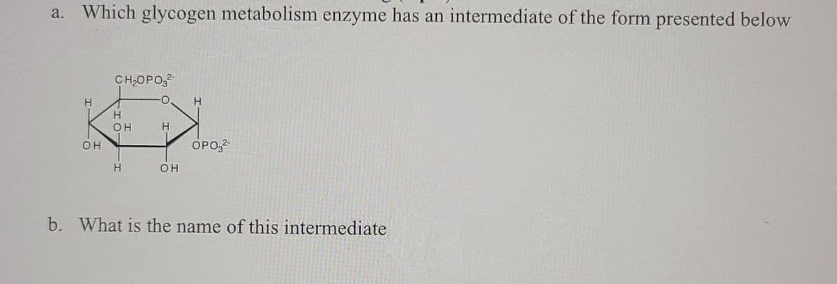 a. Which glycogen metabolism enzyme has an intermediate of the form presented below
CH,OPO,
H.
H.
OH
OH
OPO,2
H.
OH
b. What is the name of this intermediate
