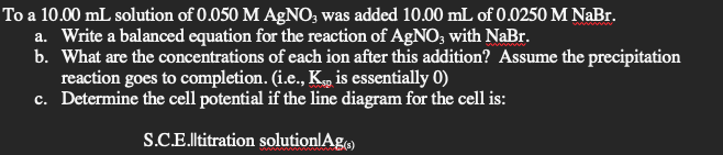 To a 10.00 mL solution of 0.050 M AgNO, was added 10.00 mL of 0.0250 M NaBr.
a. Write a balanced equation for the reaction of AgNO, with NaBr.
b. What are the concentrations of each ion after this addition? Assume the precipitation
reaction goes to completion. (i.e., K„ is essentially 0)
c. Determine the cell potential if the line diagram for the cell is:
S.C.E.ltitration solutionlAg
