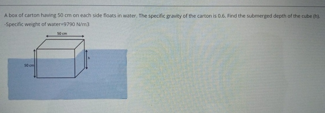 A box of carton having 50 cm on each side floats in water. The specific gravity of the carton is 0.6. Find the submerged depth of the cube (h).
-Specific weight of water=9790 N/m3
50 cm
50 cm
