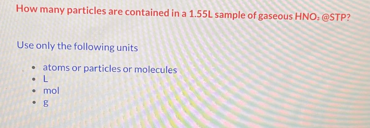 How many particles are contained in a 1.55L sample of gaseous HNO: @STP?
Use only the following units
• atoms or particles or molecules
• L
•
•
O
mol
g