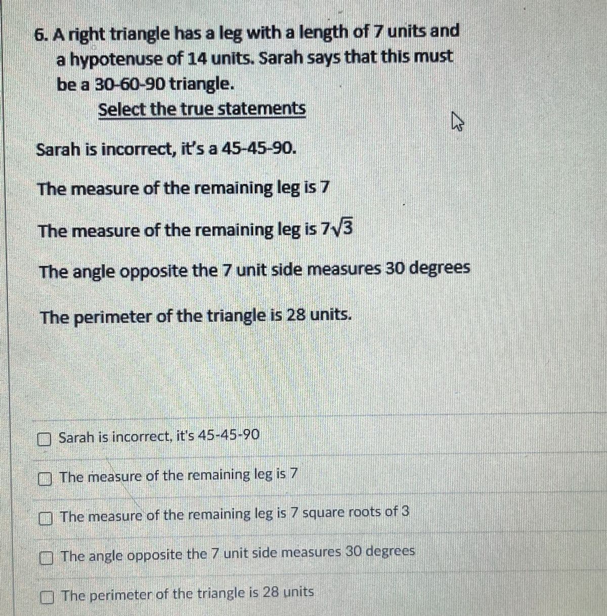 6. A right triangle has a leg with a length of7 units and
a hypotenuse of 14 units. Sarah says that this must
be a 30-60-90 triangle.
Select the true statements
Sarah is incorrect, it's a 45-45-90.
The measure of the remaining leg is 7
The measure of the remaining leg is 7V3
The angle opposite the 7 unit side measures 30 degrees
The perimeter of the triangle is 28 units.
Sarah is incorrect, it's 45-45-90
O The measure of the remaining leg is 7
O The measure of the remaining leg is 7 square roots of 3
O The angle opposite the 7 unit side measures 30 degrees
O The perimeter of the triangle is 28 units
