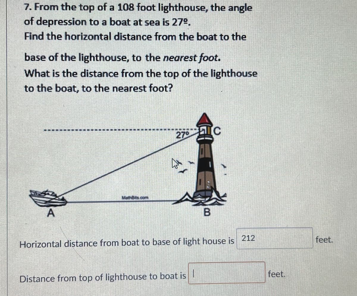 7. From the top of a 108 foot lighthouse, the angle
of depression to a boat at sea is 27°.
Find the horizontal distance from the boat to the
base of the lighthouse, to the nearest foot.
What is the distance from the top of the lighthouse
to the boat, to the nearest foot?
270
MathBs.com
feet.
Horizontal distance from boat to base of light house is 212
feet.
Distance from top of lighthouse to boat is I
B.
