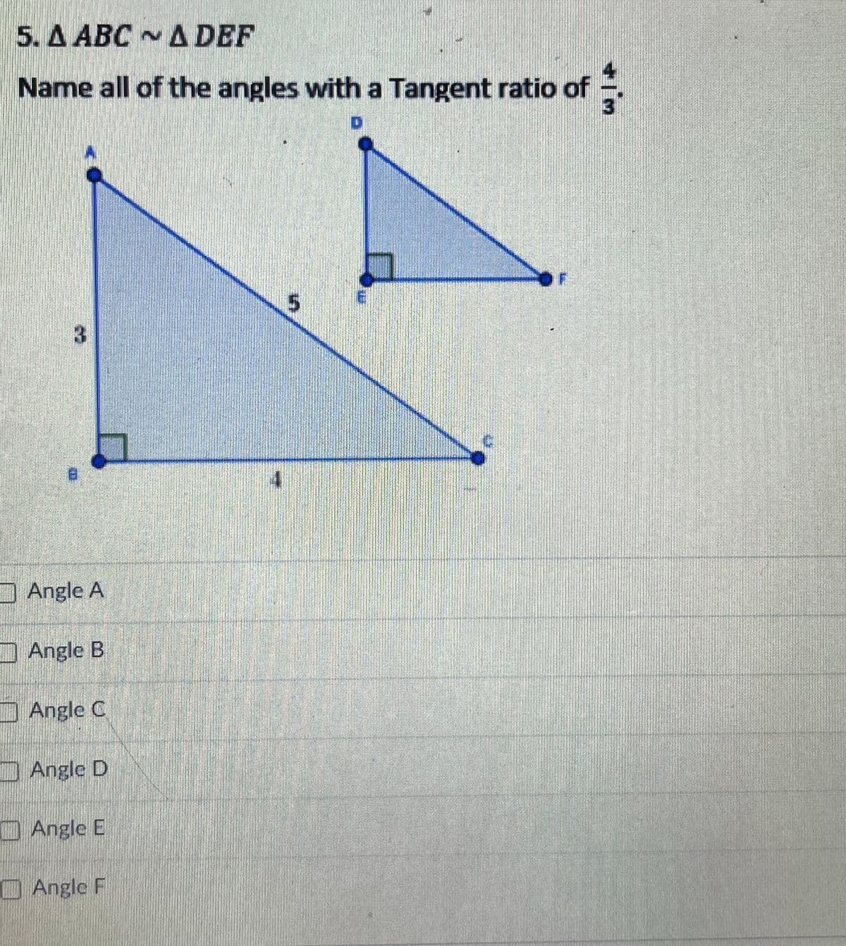 5. A ABC A DEF
Name all of the angles with a Tangent ratio of
3.
Angle A
Angle B
DAngle C
Angle D
OAngle E
Angle F
