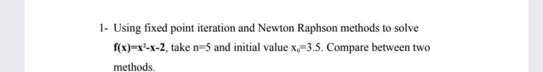 1- Using fixed point iteration and Newton Raphson methods to solve
f(x)=x²-x-2, take n=5 and initial value x,=3.5. Compare between two
methods.
