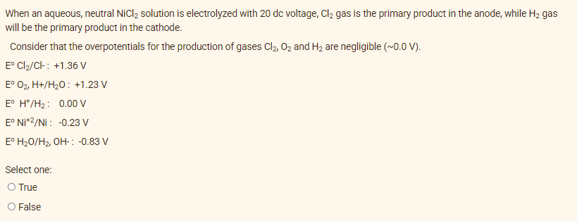 When an aqueous, neutral NiCl₂ solution is electrolyzed with 20 dc voltage, Cl₂ gas is the primary product in the anode, while H₂ gas
will be the primary product in the cathode.
Consider that the overpotentials for the production of gases Cl₂, O₂ and H₂ are negligible (~0.0 V).
Eº Cl₂/Cl-: +1.36 V
Eº O₂, H+/H₂O: +1.23 V
E° H*/H₂: 0.00 V
E° Ni+2/Ni: -0.23 V
E° H₂O/H₂, OH-: -0.83 V
Select one:
O True
O False