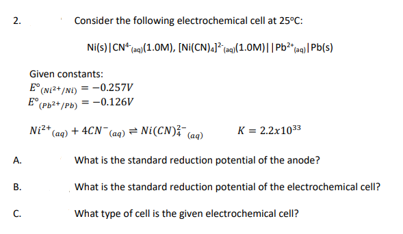 2.
Consider the following electrochemical cell at 25°C:
Ni(s) | CN¹ (aq) (1.0M), [Ni(CN)4]² (aq)(1.0M)|| Pb²+ (aq)| Pb(s)
K = 2.2x10³3
What is the standard reduction potential of the anode?
What is the standard reduction potential of the electrochemical cell?
What type of cell is the given electrochemical cell?
Given constants:
E° (Ni²+/NE) = -0.257V
E (Pb²+/Pb) = -0.126V
Ni²+ (aq) + 4CN- (aq) = Ni (CN)² (aq)
A.
B.
C.