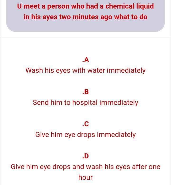 U meet a person who had a chemical liquid
in his eyes two minutes ago what to do
.A
Wash his eyes with water immediately
.B
Send him to hospital immediately
.C
Give him eye drops immediately
.D
Give him eye drops and wash his eyes after one
hour
