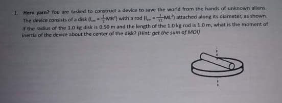 1. Hero yarn? You are tasked to construct a device to save the world from the hands of unknown aliens.
The device consists of a disk (I. MR') with a rod ( ML') attached along its diameter, as shown.
If the radius of the 1.0 kg disk is 0.50 m and the length of the 1.0 kg rod is 1.0 m, what is the moment of
inertia of the device about the center of the disk? (Hint: get the sum of M01)
