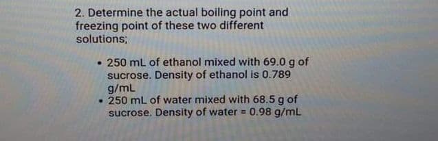 2. Determine the actual boiling point and
freezing point of these two different
solutions;
• 250 mL of ethanol mixed with 69.0 g of
sucrose. Density of ethanol is 0.789
g/mL
• 250 mL of water mixed with 68.5 g of
sucrose. Density of water = 0.98 g/mL
%3D
