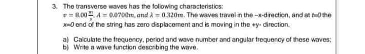 3. The transverse waves has the following characteristics:
v = 8.00. A = 0.0700m, and A = 0.320m. The waves travel in the -x-direction, and at t-0 the
x-0 end of the string has zero displacement and is moving in the +y- direction.
a) Calculate the frequency, period and wave number and angular frequency of these waves;
b) Write a wave function describing the wave.
