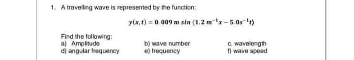 1. A travelling wave is represented by the function:
y(x, t) 0.009 m sin (1.2 mx-5.0s t)
Find the following:
a) Amplitude
d) angular frequency
b) wave number
e) trequency
C. wavelength
1) wave speed
