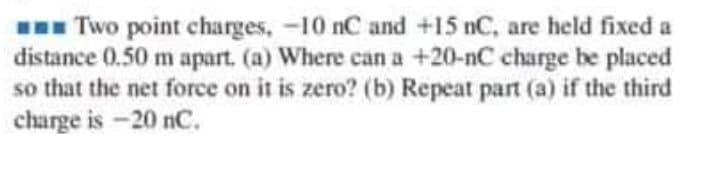 I Two point charges, -10 nC and +15 nC, are held fixed a
distance 0.50 m apart. (a) Where can a +20-nC charge be placed
so that the net force on it is zero? (b) Repeat part (a) if the third
charge is -20 nC.
