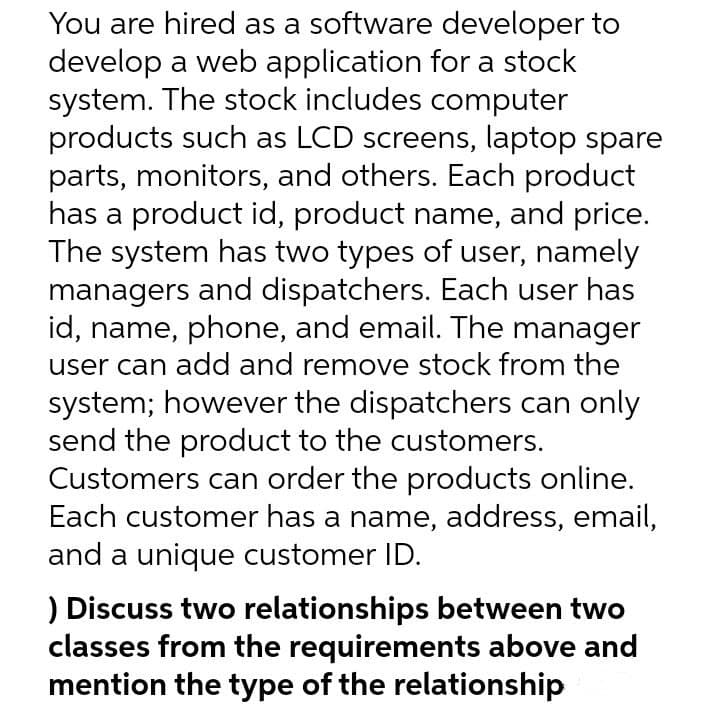 You are hired as a software developer to
develop a web application for a stock
system. The stock includes computer
products such as LCD screens, laptop spare
parts, monitors, and others. Each product
has a product id, product name, and price.
The system has two types of user, namely
managers and dispatchers. Each user has
id, name, phone, and email. The manager
user can add and remove stock from the
system; however the dispatchers can only
send the product to the customers.
Customers can order the products online.
Each customer has a name, address, email,
and a unique customer ID.
) Discuss two relationships between two
classes from the requirements above and
mention the type of the relationship
