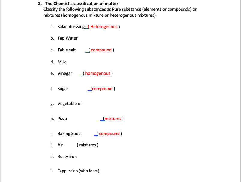 2. The Chemist's classification of matter
Classify the following substances as Pure substance (elements or compounds) or
mixtures (homogenous mixture or heterogenous mixtures).
a. Salad dressing_( Heterogenous )
b. Tap Water
c. Table salt
compound )
d. Milk
e. Vinegar
(homogenous )
f. Sugar
(compound )
g. Vegetable oil
h. Pizza
(mixtures )
i. Baking Soda
compound )
j. Air
( mixtures )
k. Rusty iron
1.
Cappuccino (with foam)
