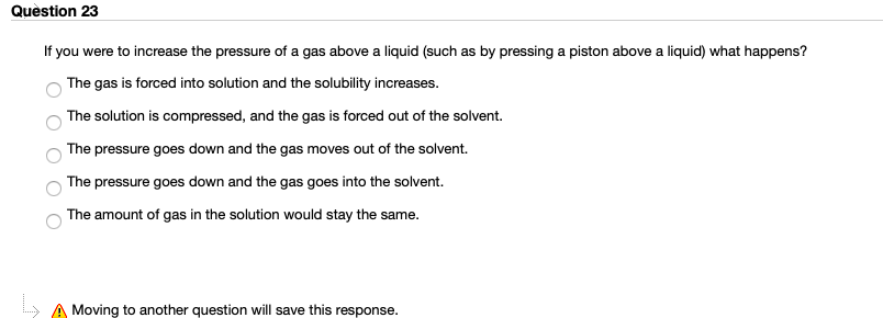 If you were to increase the pressure of a gas above a liquid (such as by pressing a piston above a liquid) what happens?
The gas is forced into solution and the solubility increases.
The solution is compressed, and the gas is forced out of the solvent.
The pressure goes down and the gas moves out of the solvent.
The pressure goes down and the gas goes into the solvent.
The amount of gas in the solution would stay the same.

