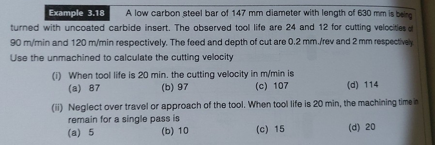 Example 3.18
A low carbon steel bar of 147 mm diameter with length of 630 mm is being
turned with uncoated carbide insert. The observed tool life are 24 and 12 for cutting velocities of
90 m/min and 120 m/min respectively. The feed and depth of cut are 0.2 mm./rev and 2 mm respectively.
Use the unmachined to calculate the cutting velocity
(i) When tool life is 20 min. the cutting velocity in m/min is
(a) 87
(b) 97
(c) 107
(d) 114
(ii) Neglect over travel or approach of the tool. When tool life is 20 min, the machining time in
remain for a single pass is
(a) 5
(b) 10
(c) 15
(d) 20
